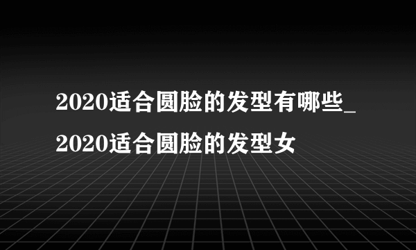 2020适合圆脸的发型有哪些_2020适合圆脸的发型女