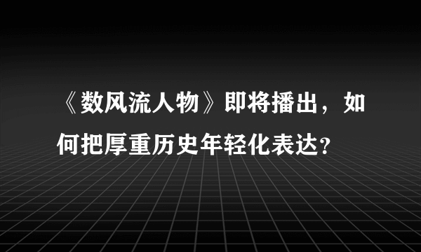 《数风流人物》即将播出，如何把厚重历史年轻化表达？