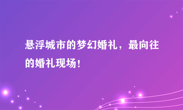 悬浮城市的梦幻婚礼，最向往的婚礼现场！