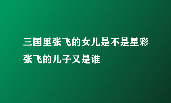 三国里张飞的女儿是不是星彩张飞的儿子又是谁