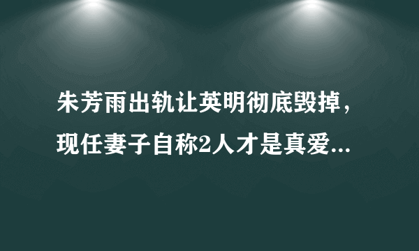 朱芳雨出轨让英明彻底毁掉，现任妻子自称2人才是真爱遭网友狂喷