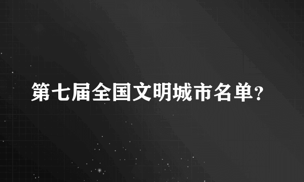 第七届全国文明城市名单？