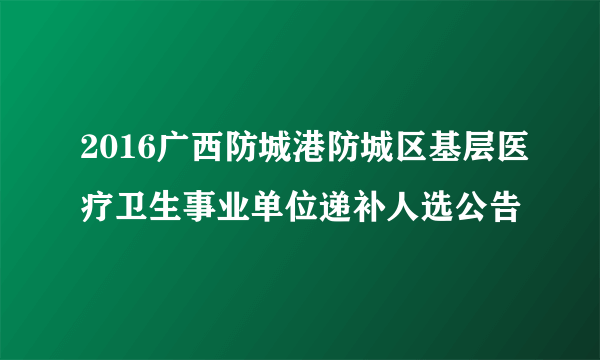 2016广西防城港防城区基层医疗卫生事业单位递补人选公告