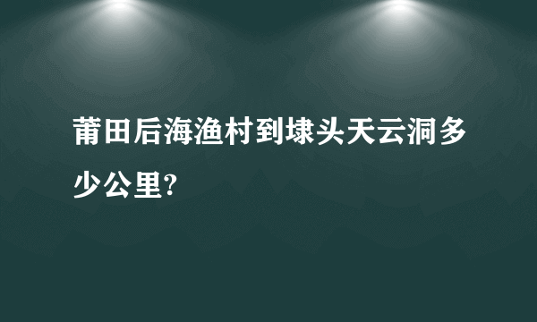 莆田后海渔村到埭头天云洞多少公里?