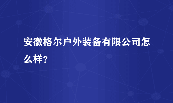 安徽格尔户外装备有限公司怎么样？