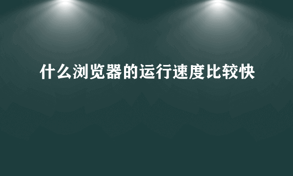 什么浏览器的运行速度比较快