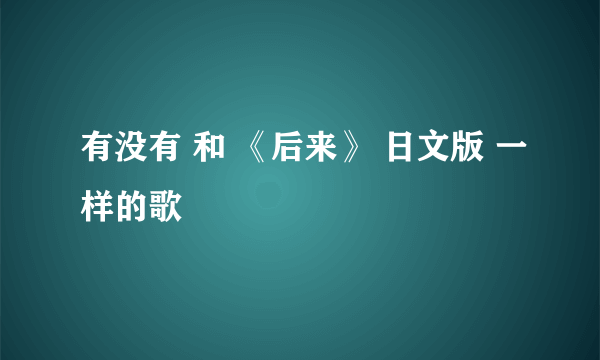 有没有 和 《后来》 日文版 一样的歌