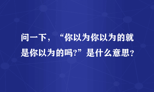 问一下，“你以为你以为的就是你以为的吗?”是什么意思？