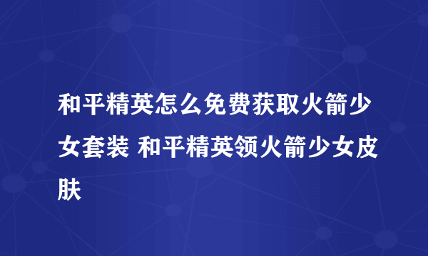 和平精英怎么免费获取火箭少女套装 和平精英领火箭少女皮肤