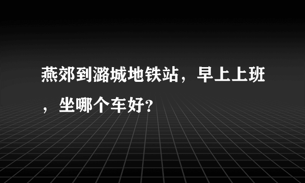 燕郊到潞城地铁站，早上上班，坐哪个车好？