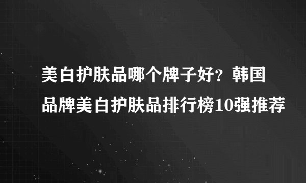 美白护肤品哪个牌子好？韩国品牌美白护肤品排行榜10强推荐