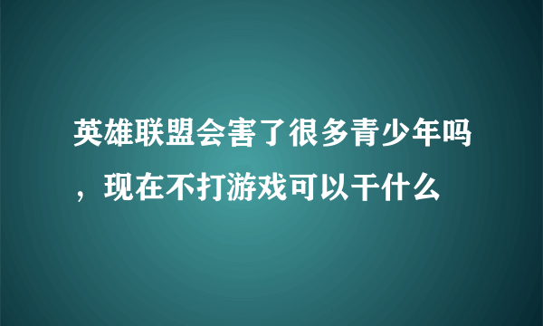 英雄联盟会害了很多青少年吗，现在不打游戏可以干什么