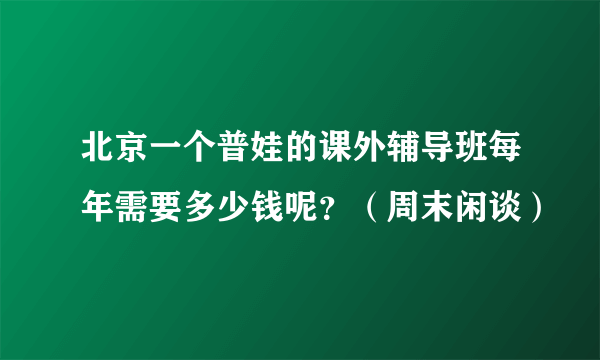 北京一个普娃的课外辅导班每年需要多少钱呢？（周末闲谈）