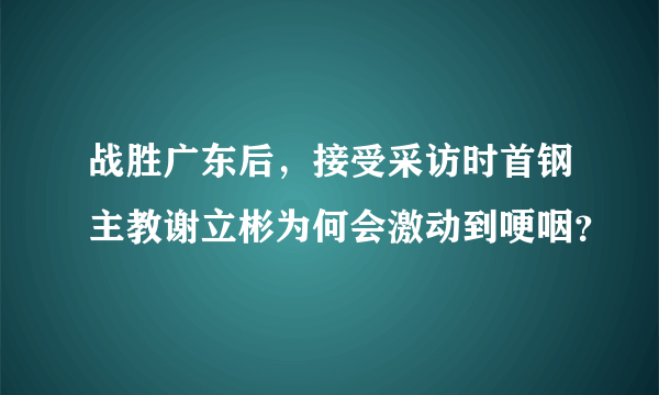 战胜广东后，接受采访时首钢主教谢立彬为何会激动到哽咽？