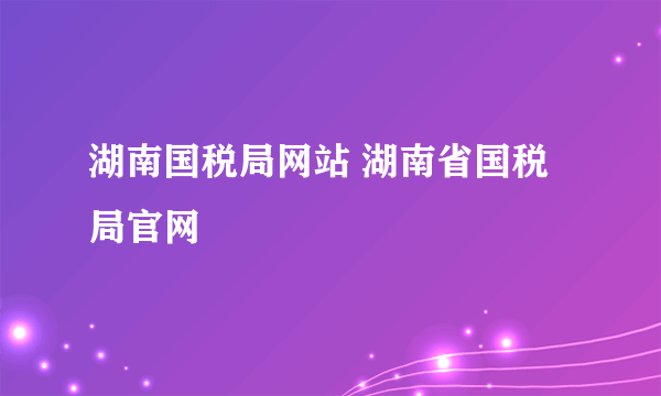 湖南国税局网站 湖南省国税局官网