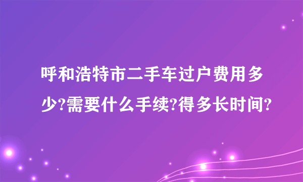 呼和浩特市二手车过户费用多少?需要什么手续?得多长时间?