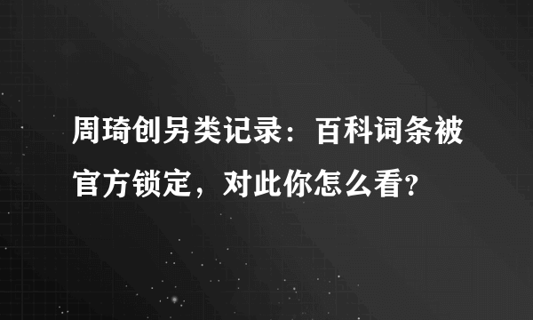 周琦创另类记录：百科词条被官方锁定，对此你怎么看？