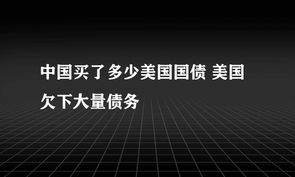 中国买了多少美国国债 美国欠下大量债务