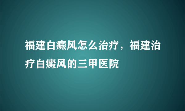 福建白癜风怎么治疗，福建治疗白癜风的三甲医院