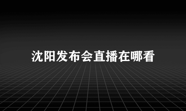 沈阳发布会直播在哪看