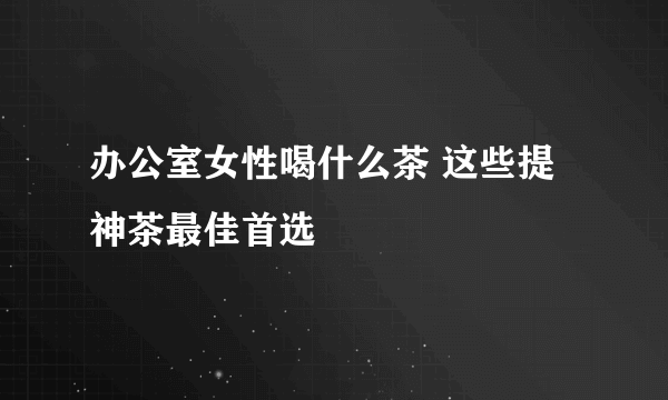 办公室女性喝什么茶 这些提神茶最佳首选