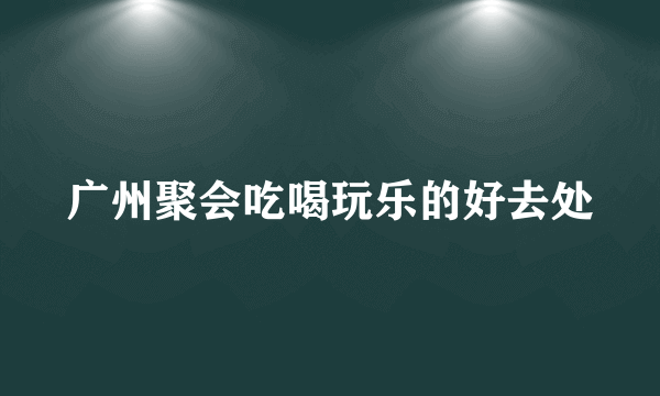 广州聚会吃喝玩乐的好去处