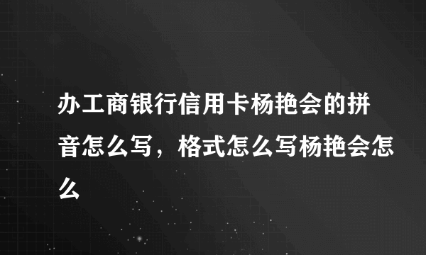 办工商银行信用卡杨艳会的拼音怎么写，格式怎么写杨艳会怎么