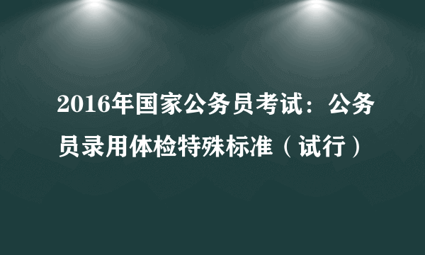 2016年国家公务员考试：公务员录用体检特殊标准（试行）