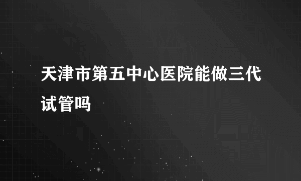 天津市第五中心医院能做三代试管吗