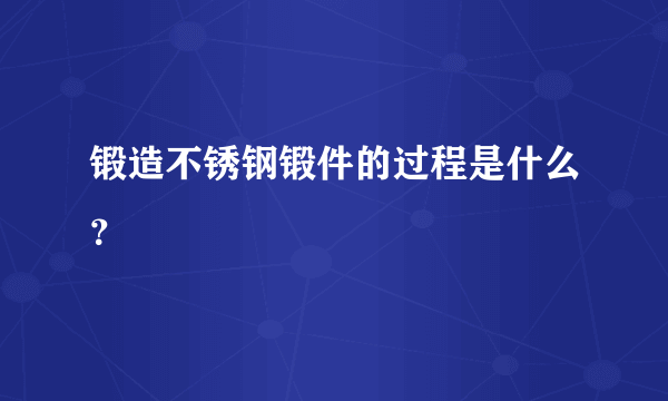 锻造不锈钢锻件的过程是什么？