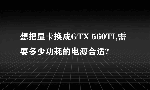 想把显卡换成GTX 560TI,需要多少功耗的电源合适?