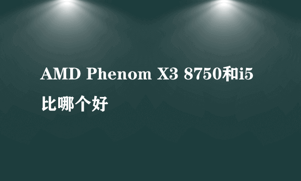 AMD Phenom X3 8750和i5比哪个好