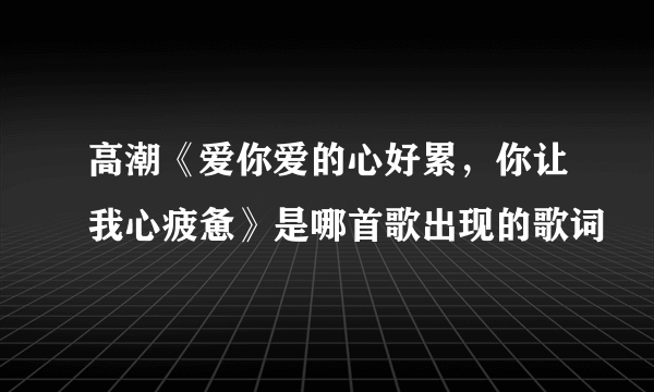 高潮《爱你爱的心好累，你让我心疲惫》是哪首歌出现的歌词