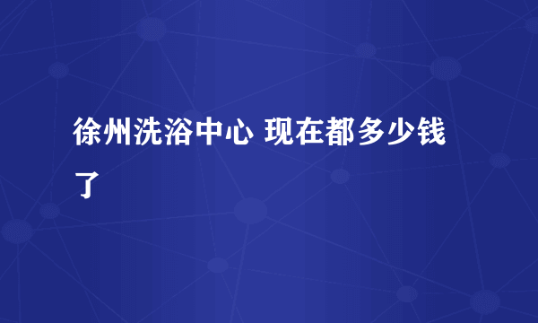 徐州洗浴中心 现在都多少钱了