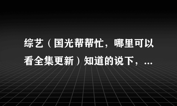 综艺（国光帮帮忙，哪里可以看全集更新）知道的说下，谢谢了？