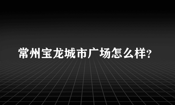 常州宝龙城市广场怎么样？