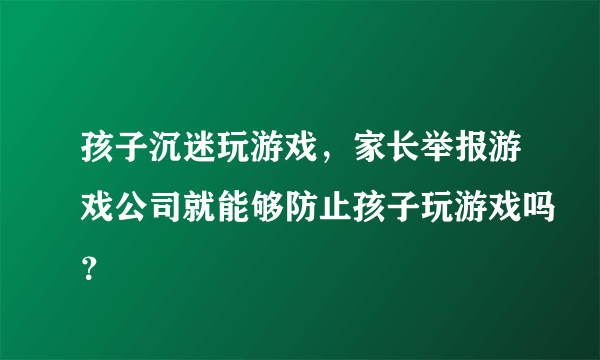 孩子沉迷玩游戏，家长举报游戏公司就能够防止孩子玩游戏吗？