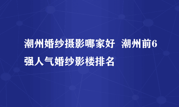 潮州婚纱摄影哪家好  潮州前6强人气婚纱影楼排名