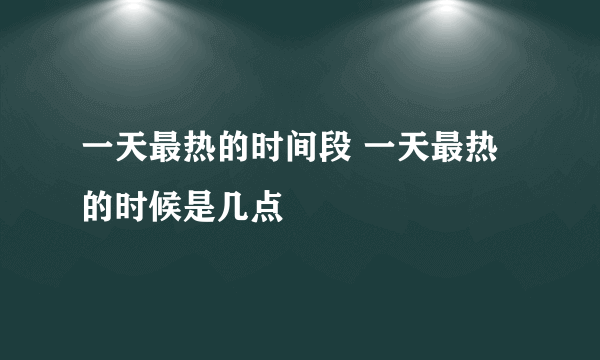 一天最热的时间段 一天最热的时候是几点