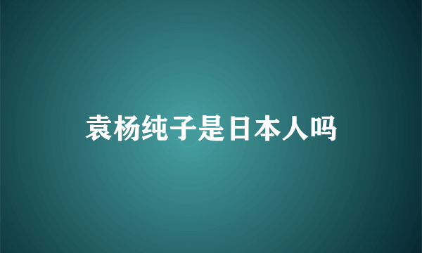 袁杨纯子是日本人吗