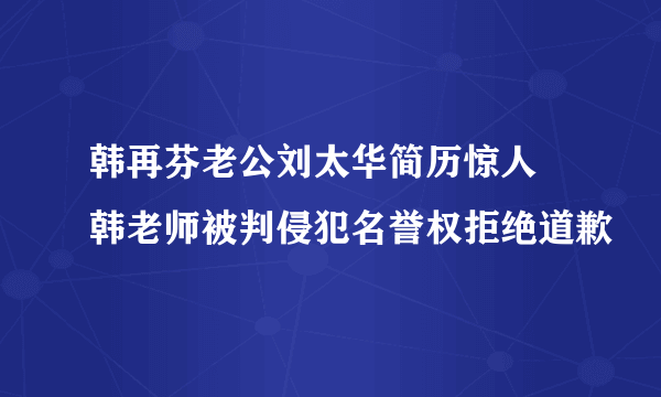 韩再芬老公刘太华简历惊人 韩老师被判侵犯名誉权拒绝道歉