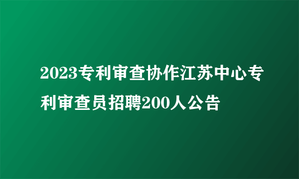 2023专利审查协作江苏中心专利审查员招聘200人公告