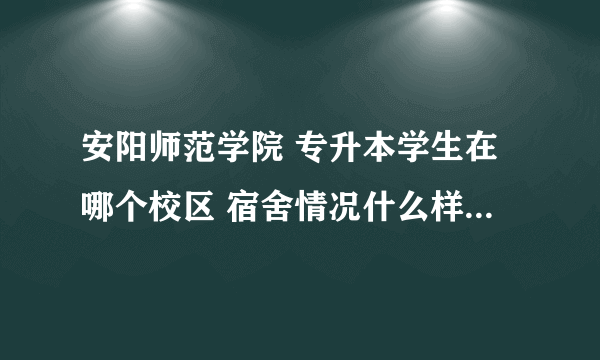 安阳师范学院 专升本学生在哪个校区 宿舍情况什么样子 工商学院在哪个校区？