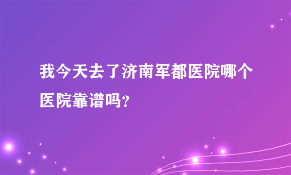 我今天去了济南军都医院哪个医院靠谱吗？