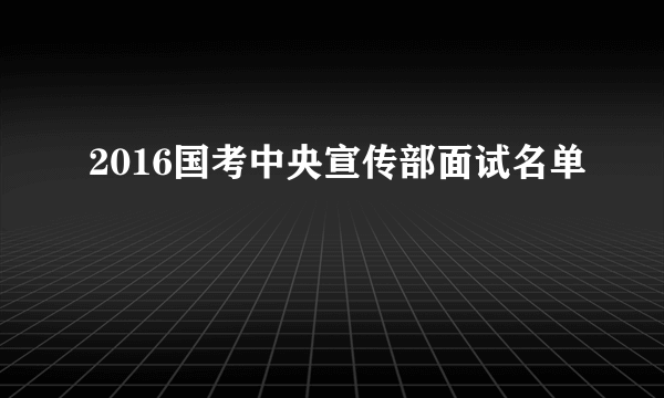 2016国考中央宣传部面试名单