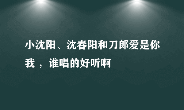 小沈阳、沈春阳和刀郎爱是你我 ，谁唱的好听啊