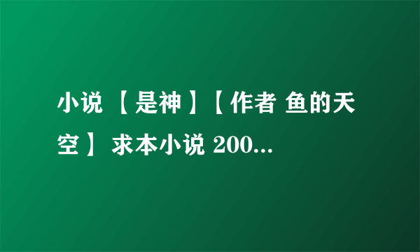 小说 【是神】【作者 鱼的天空】 求本小说 2009年的时候写的吧  好像    要格式  TXT     书名 叫   【是神】  作者是【鱼的天空】  总共  700多章   记得别发片段啊. 在此谢过了.