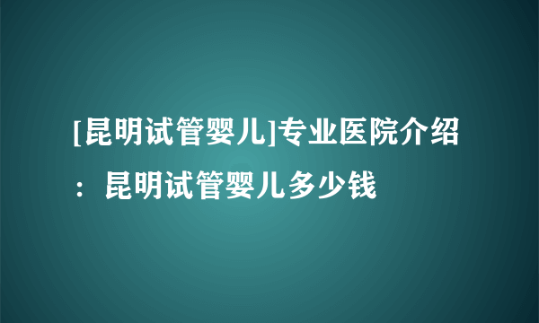 [昆明试管婴儿]专业医院介绍：昆明试管婴儿多少钱