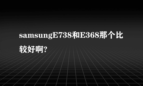 samsungE738和E368那个比较好啊?