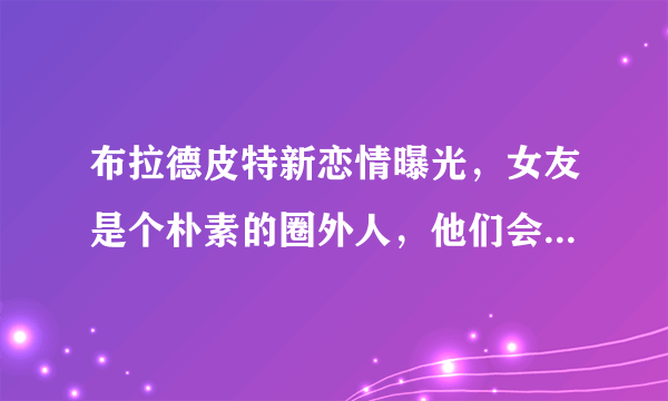 布拉德皮特新恋情曝光，女友是个朴素的圈外人，他们会长久走下去吗？